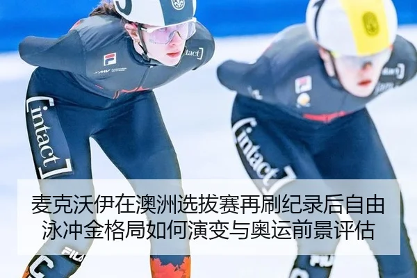 麦克沃伊在澳洲选拔赛再刷纪录后自由泳冲金格局如何演变与奥运前景评估